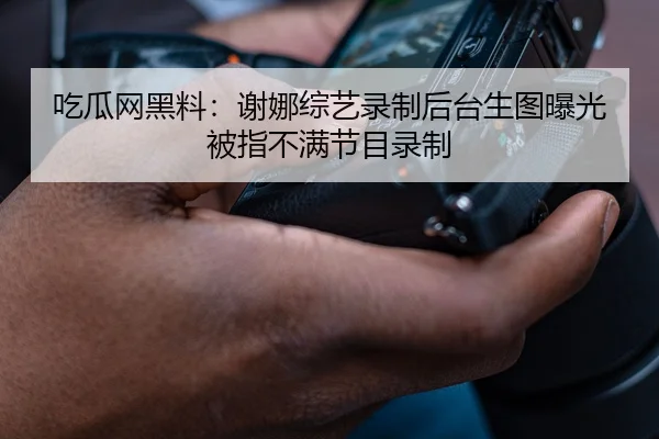 吃瓜网黑料：谢娜综艺录制后台生图曝光被指不满节目录制