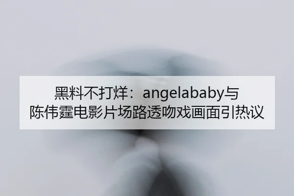 黑料不打烊：angelababy与陈伟霆电影片场路透吻戏画面引热议